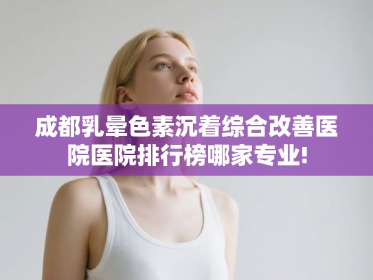 成都乳晕色素沉着综合改善医院医院排行榜哪家专业!