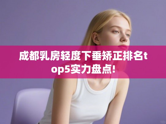 成都乳房轻度下垂矫正排名top5实力盘点! 成都乳房轻度下垂矫正排名top5实力盘点!