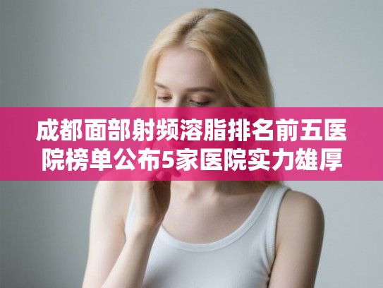 成都面部射频溶脂排名前五医院榜单公布5家医院实力雄厚! 成都面部射频溶脂排名前五医院榜单公布5家医院实力雄厚!