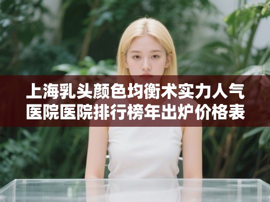 上海乳头颜色均衡术实力人气医院医院排行榜年出炉价格表! 上海乳头颜色均衡术实力人气医院医院排行榜年出炉价格表!