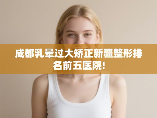 成都乳晕过大矫正新疆整形排名前五医院! 成都乳晕过大矫正新疆整形排名前五医院!