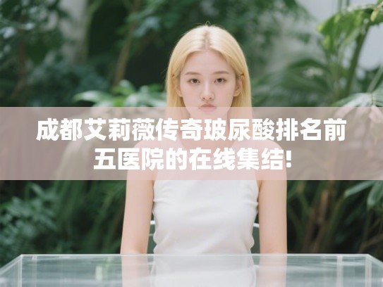 成都艾莉薇传奇玻尿酸排名前五医院的在线集结!