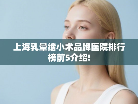 上海乳晕缩小术品牌医院排行榜前5介绍! 上海乳晕缩小术品牌医院排行榜前5介绍!