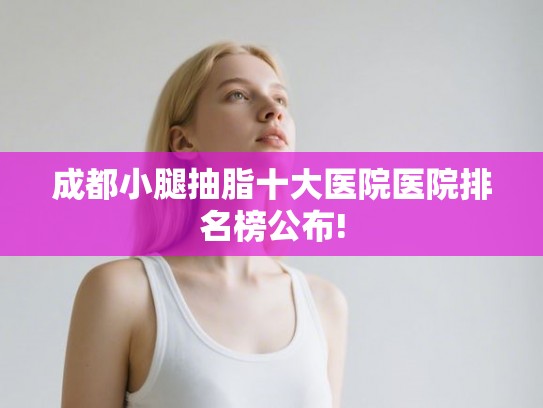 成都小腿抽脂十大医院医院排名榜公布! 成都小腿抽脂十大医院医院排名榜公布!
