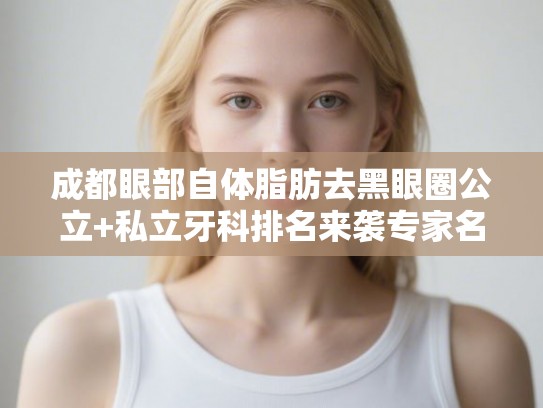 成都眼部自体脂肪去黑眼圈公立+私立牙科排名来袭专家名单、价目表!