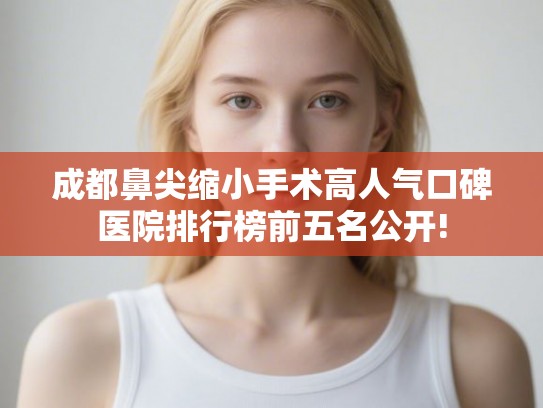 成都鼻尖缩小手术高人气口碑医院排行榜前五名公开! 成都鼻尖缩小手术高人气口碑医院排行榜前五名公开!