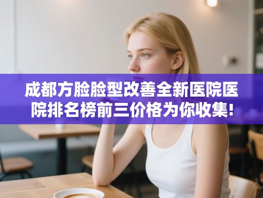 成都方脸脸型改善全新医院医院排名榜前三价格为你收集! 成都方脸脸型改善全新医院医院排名榜前三价格为你收集!