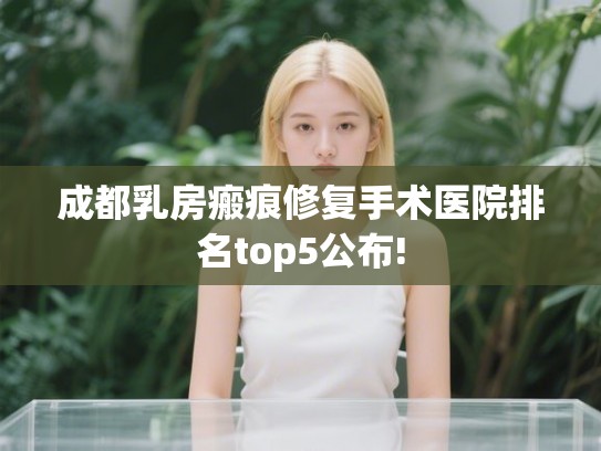 成都乳房瘢痕修复手术医院排名top5公布! 成都乳房瘢痕修复手术医院排名top5公布!