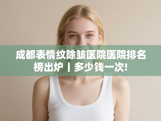 成都表情纹除皱医院医院排名榜出炉丨多少钱一次!
