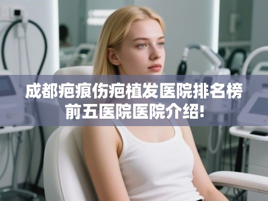 成都疤痕伤疤植发医院排名榜前五医院医院介绍!