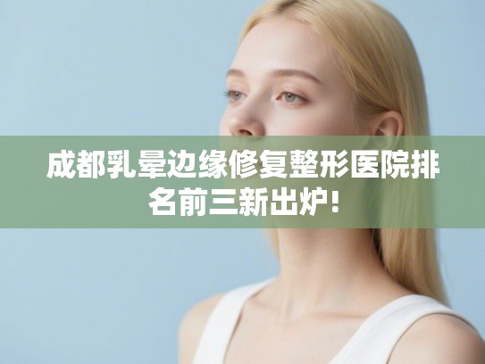 成都乳晕边缘修复整形医院排名前三新出炉! 成都乳晕边缘修复整形医院排名前三新出炉!