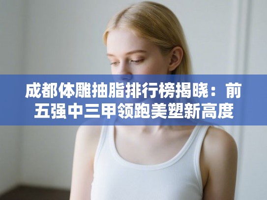 成都体雕抽脂排行榜揭晓：前五强中三甲领跑美塑新高度