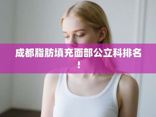成都脂肪填充面部公立科排名! 成都脂肪填充面部公立科排名!
