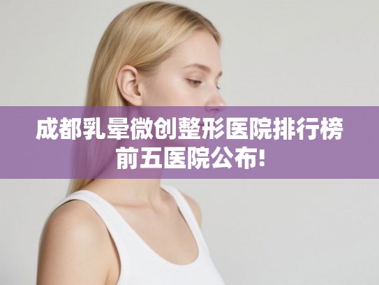 成都乳晕微创整形医院排行榜前五医院公布!