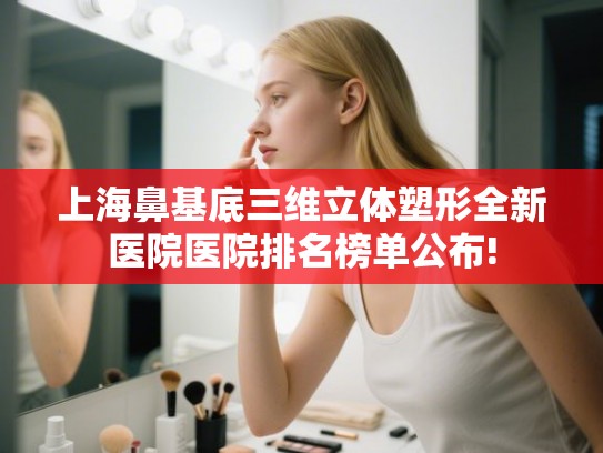 上海鼻基底三维立体塑形全新医院医院排名榜单公布!