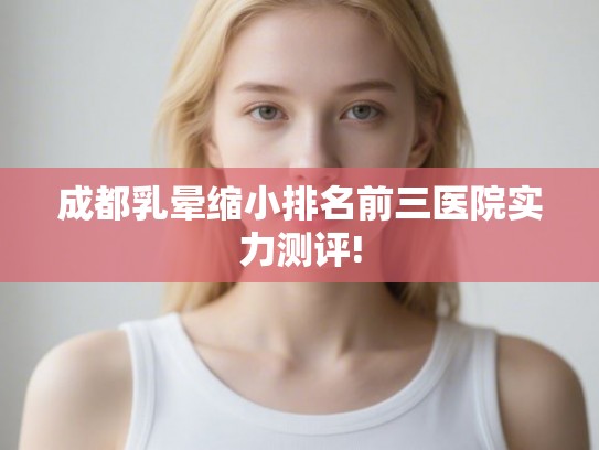 成都乳晕缩小排名前三医院实力测评!