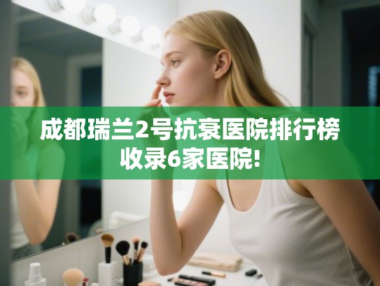 成都瑞兰2号抗衰医院排行榜收录6家医院!