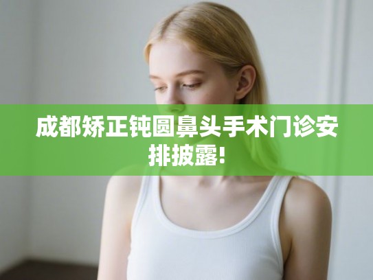 成都矫正钝圆鼻头手术门诊安排披露!