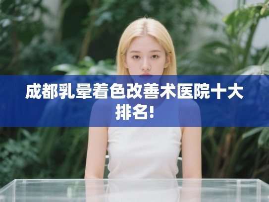 成都乳晕着色改善术医院十大排名!
