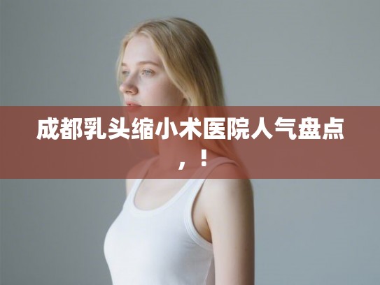成都乳头缩小术医院人气盘点，!