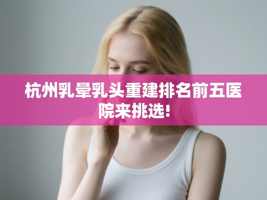 杭州乳晕乳头重建排名前五医院来挑选!