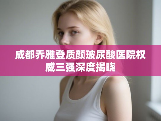 成都乔雅登质颜玻尿酸医院权威三强深度揭晓