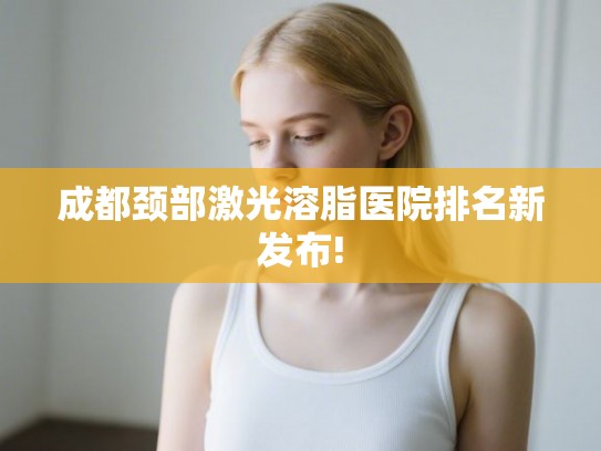 成都颈部激光溶脂医院排名新发布!