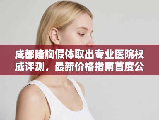 成都隆胸假体取出专业医院权威评测，最新价格指南首度公开！