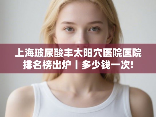 上海玻尿酸丰太阳穴医院医院排名榜出炉丨多少钱一次! 上海玻尿酸丰太阳穴医院医院排名榜出炉丨多少钱一次!