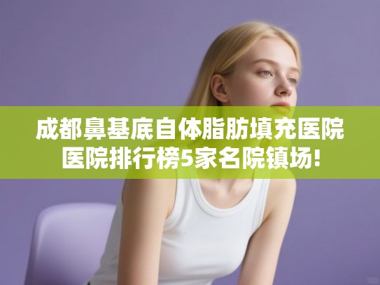 成都鼻基底自体脂肪填充医院医院排行榜5家名院镇场!