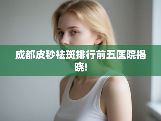成都皮秒祛斑排行前五医院揭晓!