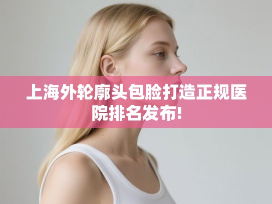 上海外轮廓头包脸打造正规医院排名发布! 上海外轮廓头包脸打造正规医院排名发布!