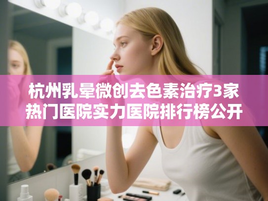 杭州乳晕微创去色素治疗3家热门医院实力医院排行榜公开!