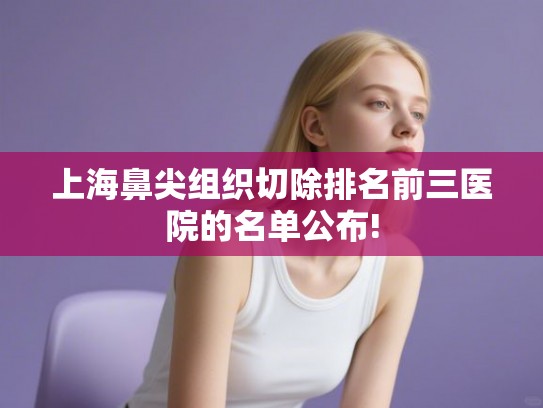 上海鼻尖组织切除排名前三医院的名单公布! 上海鼻尖组织切除排名前三医院的名单公布!