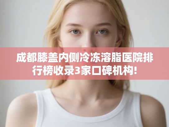 成都膝盖内侧冷冻溶脂医院排行榜收录3家口碑机构!