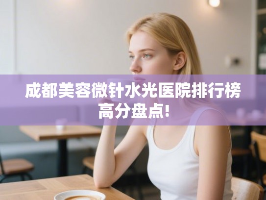成都美容微针水光医院排行榜高分盘点!
