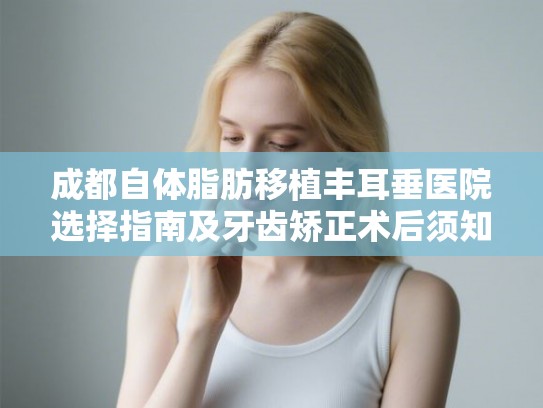成都自体脂肪移植丰耳垂医院选择指南及牙齿矫正术后须知