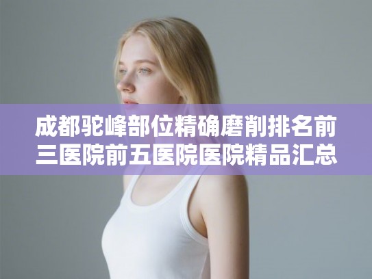 成都驼峰部位精确磨削排名前三医院前五医院医院精品汇总! 成都驼峰部位精确磨削排名前三医院前五医院医院精品汇总!