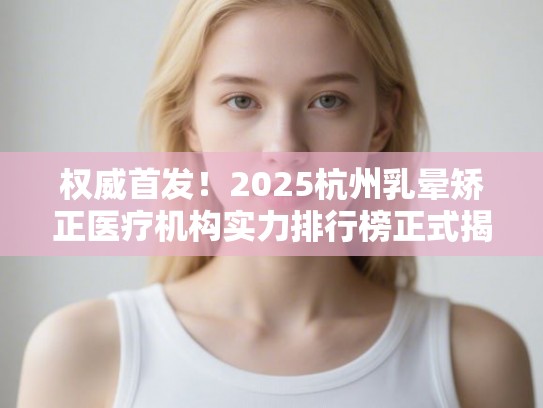 权威首发！2025杭州乳晕矫正医疗机构实力排行榜正式揭晓
