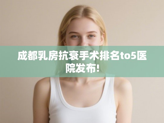 成都乳房抗衰手术排名to5医院发布!