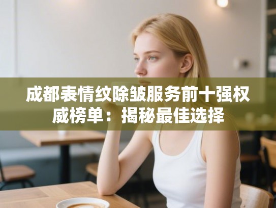 成都表情纹除皱服务前十强权威榜单：揭秘最佳选择