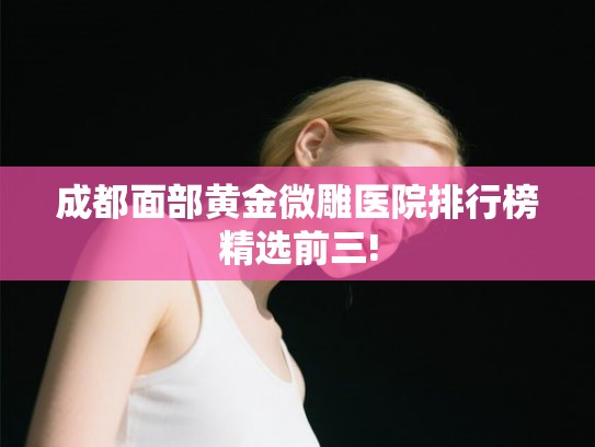 成都面部黄金微雕医院排行榜精选前三!