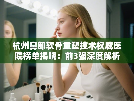 杭州鼻部软骨重塑技术权威医院榜单揭晓：前3强深度解析