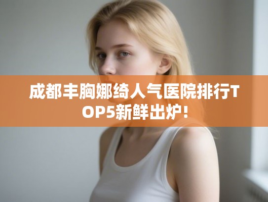成都丰胸娜绮人气医院排行TOP5新鲜出炉!