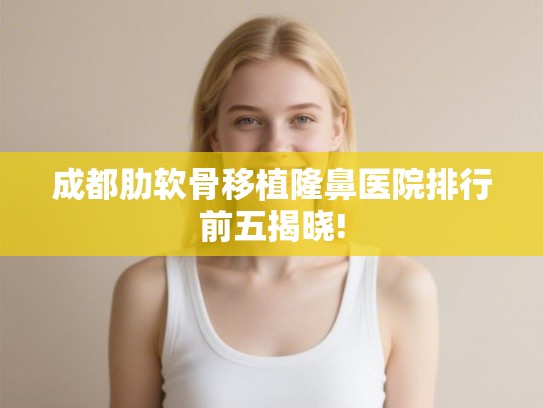 成都肋软骨移植隆鼻医院排行前五揭晓!