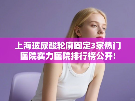 上海玻尿酸轮廓固定3家热门医院实力医院排行榜公开! 上海玻尿酸轮廓固定3家热门医院实力医院排行榜公开!