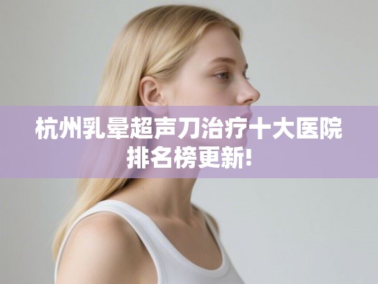 杭州乳晕超声刀治疗十大医院排名榜更新!