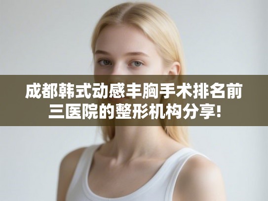 成都韩式动感丰胸手术排名前三医院的整形机构分享!