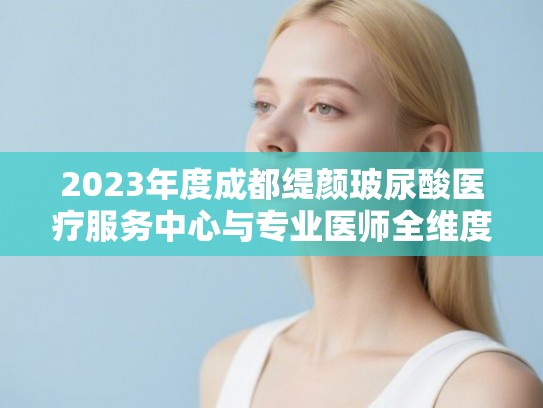 2023年度成都缇颜玻尿酸医疗服务中心与专业医师全维度评选榜单