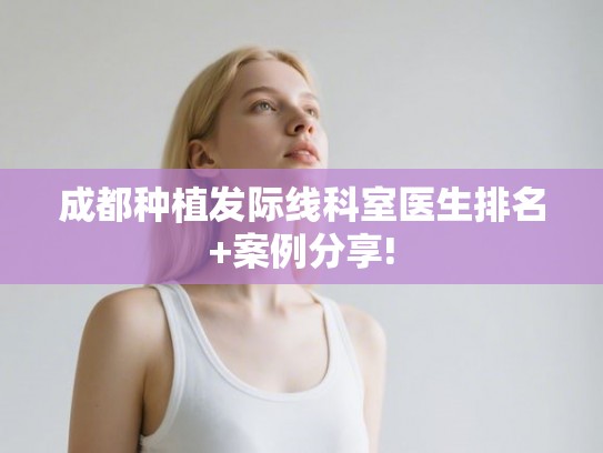 成都种植发际线科室医生排名+案例分享!
